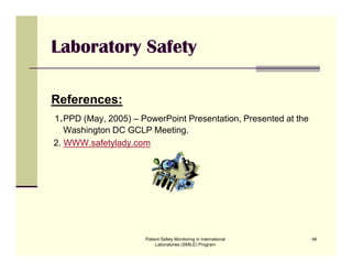 Patient Safety Monitoring in International
Laboratories (SMILE) Program
46
Laboratory Safety
References:
1.PPD (May, 2005) – PowerPoint Presentation, Presented at the
Washington DC GCLP Meeting.
2. WWW.safetylady.com
 