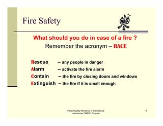 Patient Safety Monitoring in International
Laboratories (SMILE) Program
9
Fire Safety
What should you do in case of a fire ?
Remember the acronym – RACE
Rescue – any people in danger
Alarm – activate the fire alarm
Contain – the fire by closing doors and windows
Extinguish – the fire if it is small enough
 