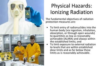 Physical Hazards:
Ionizing Radiation
The fundamental objectives of radiation
protection measures are:
• To limit entry of radionuclides into the
human body (via ingestion, inhalation,
absorption, or through open wounds)
to quantities as low as reasonably
achievable (ALARA) and always within
the established limits; and
• To limit exposure to external radiation
to levels that are within established
dose limits and as far below these
limits as is reasonably achievable.
 