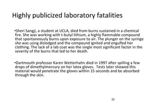 22
Highly publicized laboratory fatalities
•Sheri Sangji, a student at UCLA, died from burns sustained in a chemical
fire. She was working with t-butyl lithium, a highly flammable compound
that spontaneously burns upon exposure to air. The plunger on the syringe
she was using dislodged and the compound ignited and engulfed her
clothing. The lack of a lab coat was the single most significant factor in the
severity of the burns that led to her death.
•Dartmouth professor Karen Wetterhahn died in 1997 after spilling a few
drops of dimethylmercury on her latex gloves. Tests later showed this
material would penetrate the gloves within 15 seconds and be absorbed
through the skin.
 