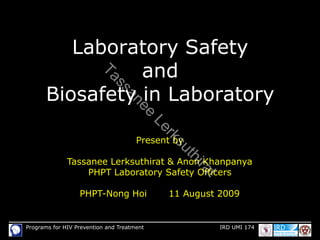 Programs for HIV Prevention and Treatment IRD UMI 174
Laboratory Safety
and
Biosafety in Laboratory
Present by
Tassanee Lerksuthirat & Anon Khanpanya
PHPT Laboratory Safety Officers
PHPT-Nong Hoi 11 August 2009
T
a
s
s
a
n
e
e
L
e
r
k
s
u
t
h
i
r
a
t
 
