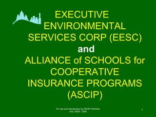EXECUTIVE
    ENVIRONMENTAL
 SERVICES CORP (EESC)
          and
ALLIANCE of SCHOOLS for
     COOPERATIVE
INSURANCE PROGRAMS
        (ASCIP)
      For use and reproduction by ASCIP members   1
                   only. EESC 2006
 