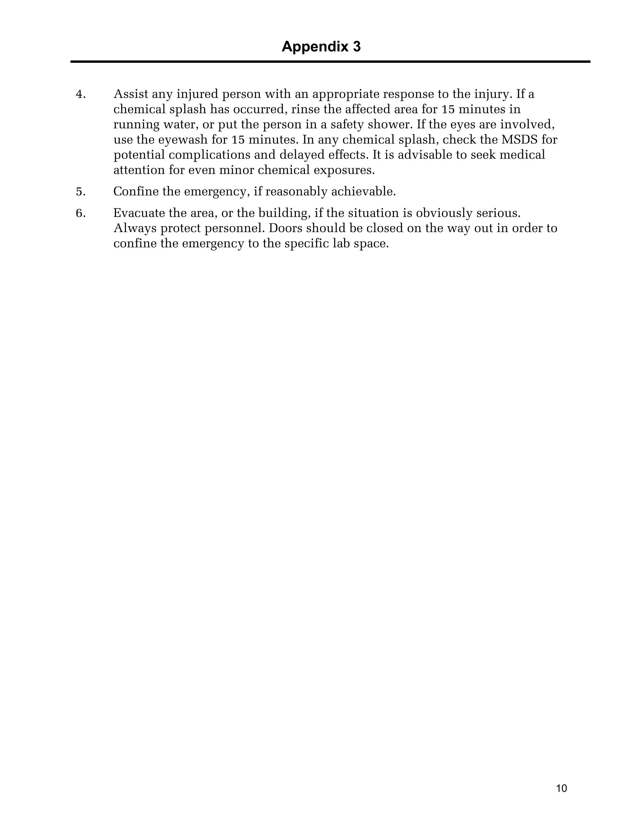 Appendix 3
10
4. Assist any injured person with an appropriate response to the injury. If a
chemical splash has occurred, rinse the affected area for 15 minutes in
running water, or put the person in a safety shower. If the eyes are involved,
use the eyewash for 15 minutes. In any chemical splash, check the MSDS for
potential complications and delayed effects. It is advisable to seek medical
attention for even minor chemical exposures.
5. Confine the emergency, if reasonably achievable.
6. Evacuate the area, or the building, if the situation is obviously serious.
Always protect personnel. Doors should be closed on the way out in order to
confine the emergency to the specific lab space.
 