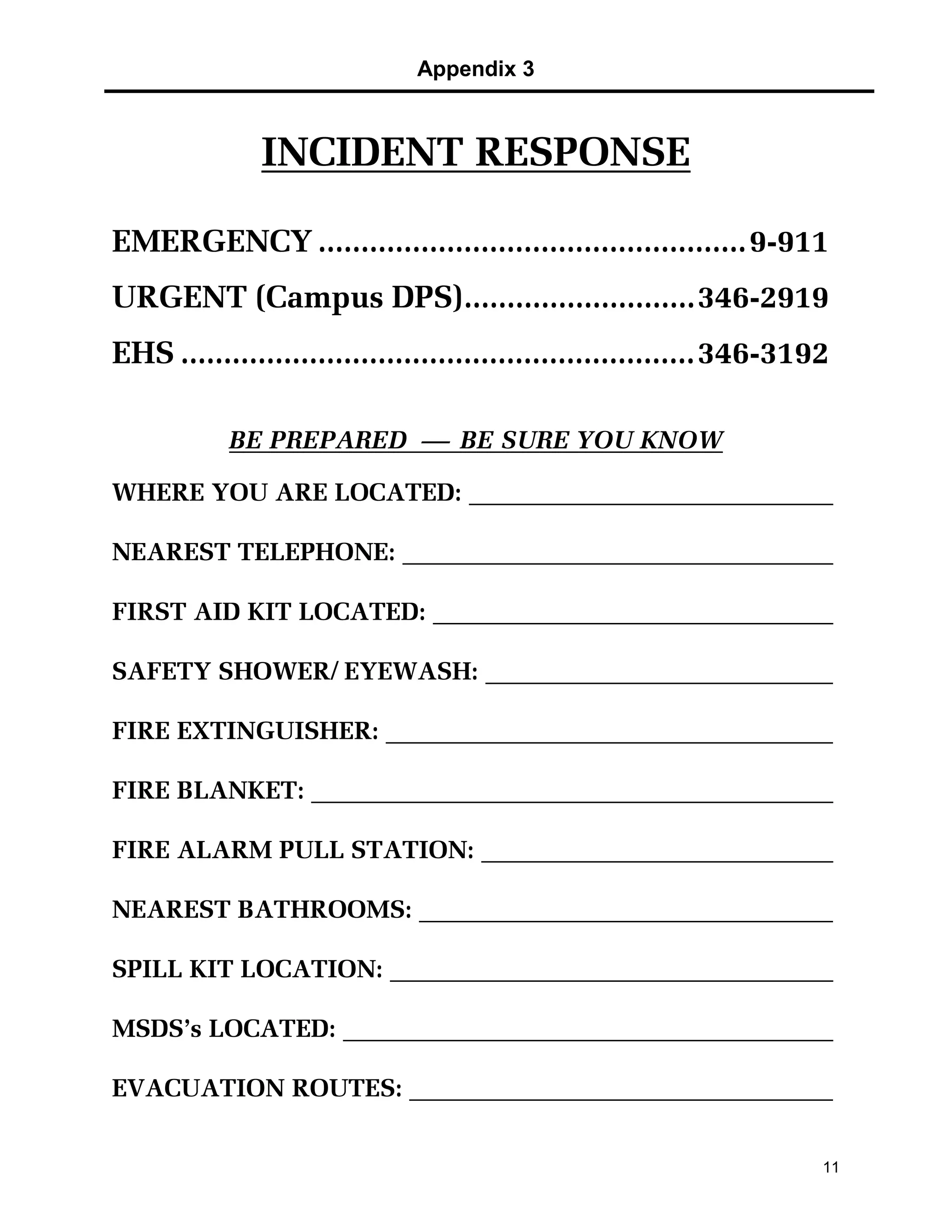 Appendix 3
11
INCIDENT RESPONSE
EMERGENCY ..................................................9-911
URGENT (Campus DPS)...........................346-2919
EHS ............................................................346-3192
BE PREPARED  BE SURE YOU KNOW
WHERE YOU ARE LOCATED:
NEAREST TELEPHONE:
FIRST AID KIT LOCATED:
SAFETY SHOWER/ EYEWASH:
FIRE EXTINGUISHER:
FIRE BLANKET:
FIRE ALARM PULL STATION:
NEAREST BATHROOMS:
SPILL KIT LOCATION:
MSDS’s LOCATED:
EVACUATION ROUTES:
 