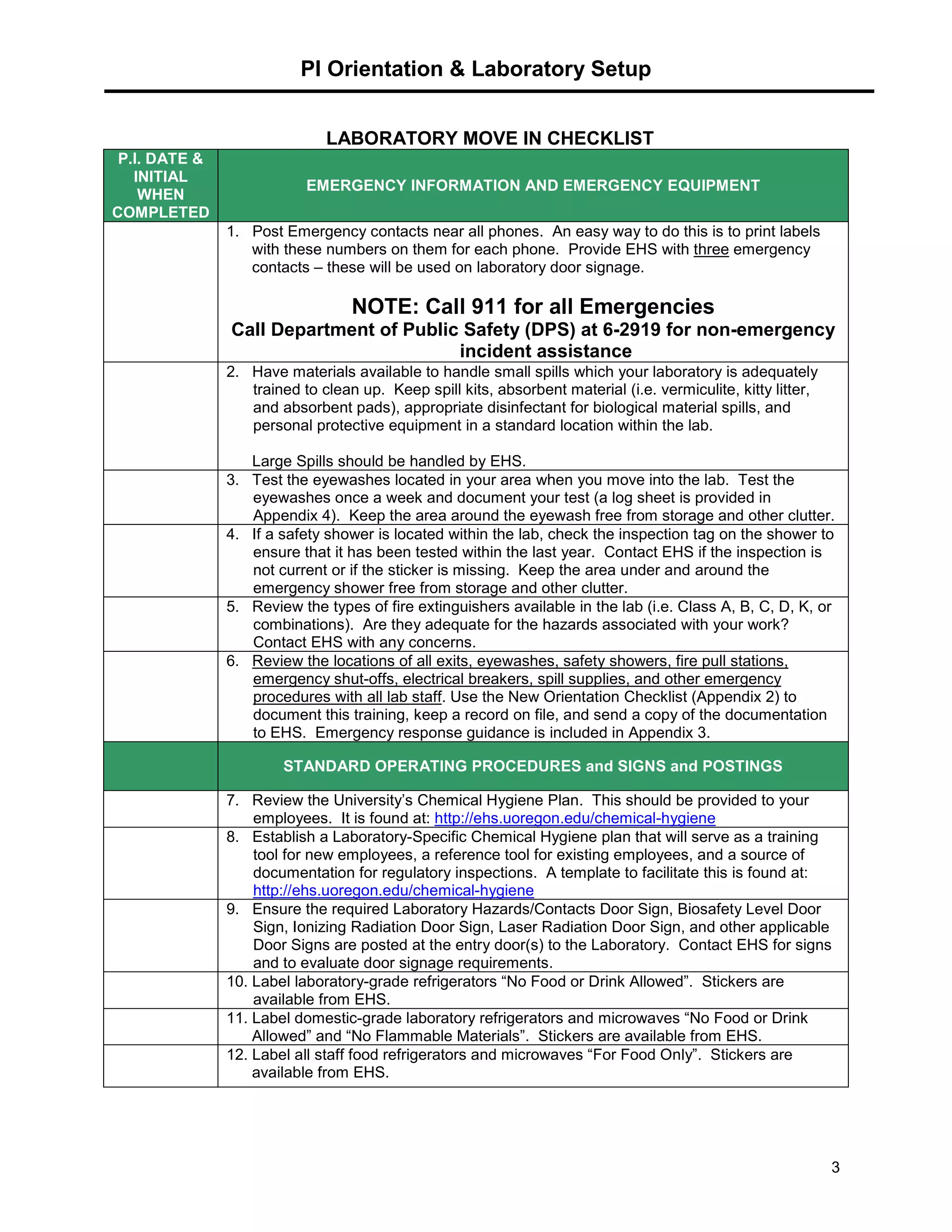 PI Orientation & Laboratory Setup
3
LABORATORY MOVE IN CHECKLIST
P.I. DATE &
INITIAL
WHEN
COMPLETED
EMERGENCY INFORMATION AND EMERGENCY EQUIPMENT
1. Post Emergency contacts near all phones. An easy way to do this is to print labels
with these numbers on them for each phone. Provide EHS with three emergency
contacts – these will be used on laboratory door signage.
NOTE: Call 911 for all Emergencies
Call Department of Public Safety (DPS) at 6-2919 for non-emergency
incident assistance
2. Have materials available to handle small spills which your laboratory is adequately
trained to clean up. Keep spill kits, absorbent material (i.e. vermiculite, kitty litter,
and absorbent pads), appropriate disinfectant for biological material spills, and
personal protective equipment in a standard location within the lab.
Large Spills should be handled by EHS.
3. Test the eyewashes located in your area when you move into the lab. Test the
eyewashes once a week and document your test (a log sheet is provided in
Appendix 4). Keep the area around the eyewash free from storage and other clutter.
4. If a safety shower is located within the lab, check the inspection tag on the shower to
ensure that it has been tested within the last year. Contact EHS if the inspection is
not current or if the sticker is missing. Keep the area under and around the
emergency shower free from storage and other clutter.
5. Review the types of fire extinguishers available in the lab (i.e. Class A, B, C, D, K, or
combinations). Are they adequate for the hazards associated with your work?
Contact EHS with any concerns.
6. Review the locations of all exits, eyewashes, safety showers, fire pull stations,
emergency shut-offs, electrical breakers, spill supplies, and other emergency
procedures with all lab staff. Use the New Orientation Checklist (Appendix 2) to
document this training, keep a record on file, and send a copy of the documentation
to EHS. Emergency response guidance is included in Appendix 3.
STANDARD OPERATING PROCEDURES and SIGNS and POSTINGS
7. Review the University’s Chemical Hygiene Plan. This should be provided to your
employees. It is found at: http://ehs.uoregon.edu/chemical-hygiene
8. Establish a Laboratory-Specific Chemical Hygiene plan that will serve as a training
tool for new employees, a reference tool for existing employees, and a source of
documentation for regulatory inspections. A template to facilitate this is found at:
http://ehs.uoregon.edu/chemical-hygiene
9. Ensure the required Laboratory Hazards/Contacts Door Sign, Biosafety Level Door
Sign, Ionizing Radiation Door Sign, Laser Radiation Door Sign, and other applicable
Door Signs are posted at the entry door(s) to the Laboratory. Contact EHS for signs
and to evaluate door signage requirements.
10. Label laboratory-grade refrigerators “No Food or Drink Allowed”. Stickers are
available from EHS.
11. Label domestic-grade laboratory refrigerators and microwaves “No Food or Drink
Allowed” and “No Flammable Materials”. Stickers are available from EHS.
12. Label all staff food refrigerators and microwaves “For Food Only”. Stickers are
available from EHS.
 