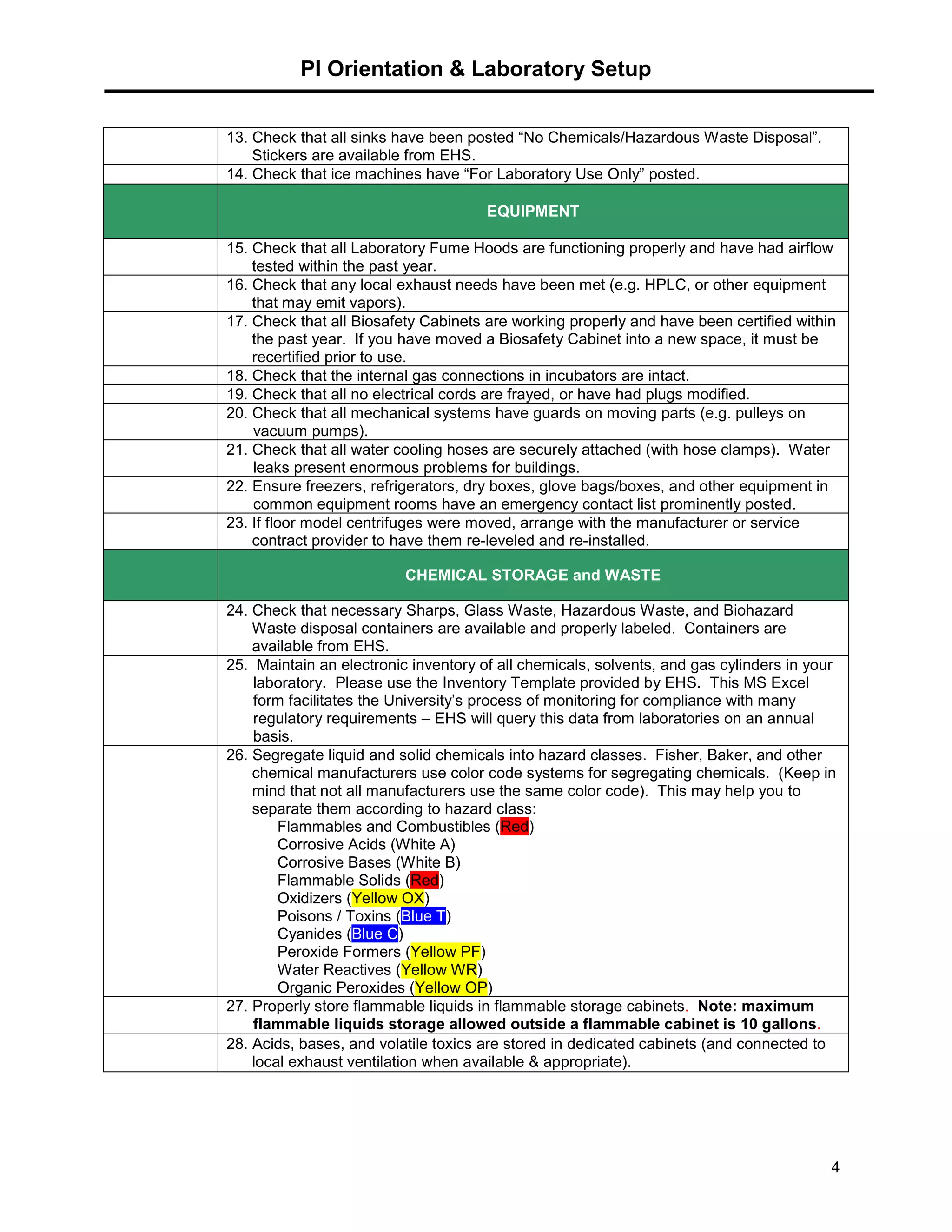 PI Orientation & Laboratory Setup
4
13. Check that all sinks have been posted “No Chemicals/Hazardous Waste Disposal”.
Stickers are available from EHS.
14. Check that ice machines have “For Laboratory Use Only” posted.
EQUIPMENT
15. Check that all Laboratory Fume Hoods are functioning properly and have had airflow
tested within the past year.
16. Check that any local exhaust needs have been met (e.g. HPLC, or other equipment
that may emit vapors).
17. Check that all Biosafety Cabinets are working properly and have been certified within
the past year. If you have moved a Biosafety Cabinet into a new space, it must be
recertified prior to use.
18. Check that the internal gas connections in incubators are intact.
19. Check that all no electrical cords are frayed, or have had plugs modified.
20. Check that all mechanical systems have guards on moving parts (e.g. pulleys on
vacuum pumps).
21. Check that all water cooling hoses are securely attached (with hose clamps). Water
leaks present enormous problems for buildings.
22. Ensure freezers, refrigerators, dry boxes, glove bags/boxes, and other equipment in
common equipment rooms have an emergency contact list prominently posted.
23. If floor model centrifuges were moved, arrange with the manufacturer or service
contract provider to have them re-leveled and re-installed.
CHEMICAL STORAGE and WASTE
24. Check that necessary Sharps, Glass Waste, Hazardous Waste, and Biohazard
Waste disposal containers are available and properly labeled. Containers are
available from EHS.
25. Maintain an electronic inventory of all chemicals, solvents, and gas cylinders in your
laboratory. Please use the Inventory Template provided by EHS. This MS Excel
form facilitates the University’s process of monitoring for compliance with many
regulatory requirements – EHS will query this data from laboratories on an annual
basis.
26. Segregate liquid and solid chemicals into hazard classes. Fisher, Baker, and other
chemical manufacturers use color code systems for segregating chemicals. (Keep in
mind that not all manufacturers use the same color code). This may help you to
separate them according to hazard class:
Flammables and Combustibles (Red)
Corrosive Acids (White A)
Corrosive Bases (White B)
Flammable Solids (Red)
Oxidizers (Yellow OX)
Poisons / Toxins (Blue T)
Cyanides (Blue C)
Peroxide Formers (Yellow PF)
Water Reactives (Yellow WR)
Organic Peroxides (Yellow OP)
27. Properly store flammable liquids in flammable storage cabinets. Note: maximum
flammable liquids storage allowed outside a flammable cabinet is 10 gallons.
28. Acids, bases, and volatile toxics are stored in dedicated cabinets (and connected to
local exhaust ventilation when available & appropriate).
 
