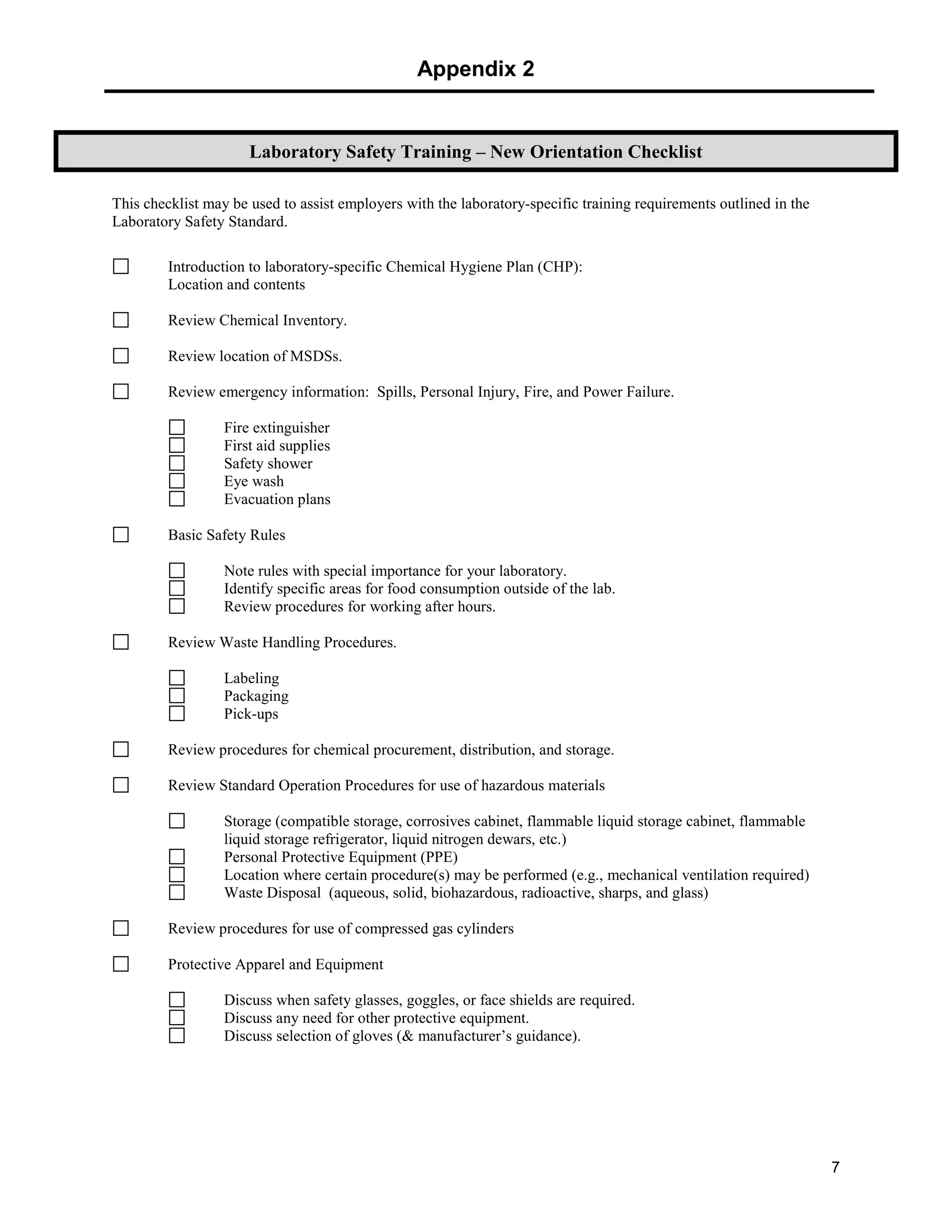 Appendix 2
7
This checklist may be used to assist employers with the laboratory-specific training requirements outlined in the
Laboratory Safety Standard.
Introduction to laboratory-specific Chemical Hygiene Plan (CHP):
Location and contents
Review Chemical Inventory.
Review location of MSDSs.
Review emergency information: Spills, Personal Injury, Fire, and Power Failure.
Fire extinguisher
First aid supplies
Safety shower
Eye wash
Evacuation plans
Basic Safety Rules
Note rules with special importance for your laboratory.
Identify specific areas for food consumption outside of the lab.
Review procedures for working after hours.
Review Waste Handling Procedures.
Labeling
Packaging
Pick-ups
Review procedures for chemical procurement, distribution, and storage.
Review Standard Operation Procedures for use of hazardous materials
Storage (compatible storage, corrosives cabinet, flammable liquid storage cabinet, flammable
liquid storage refrigerator, liquid nitrogen dewars, etc.)
Personal Protective Equipment (PPE)
Location where certain procedure(s) may be performed (e.g., mechanical ventilation required)
Waste Disposal (aqueous, solid, biohazardous, radioactive, sharps, and glass)
Review procedures for use of compressed gas cylinders
Protective Apparel and Equipment
Discuss when safety glasses, goggles, or face shields are required.
Discuss any need for other protective equipment.
Discuss selection of gloves (& manufacturer’s guidance).
Laboratory Safety Training – New Orientation Checklist
 