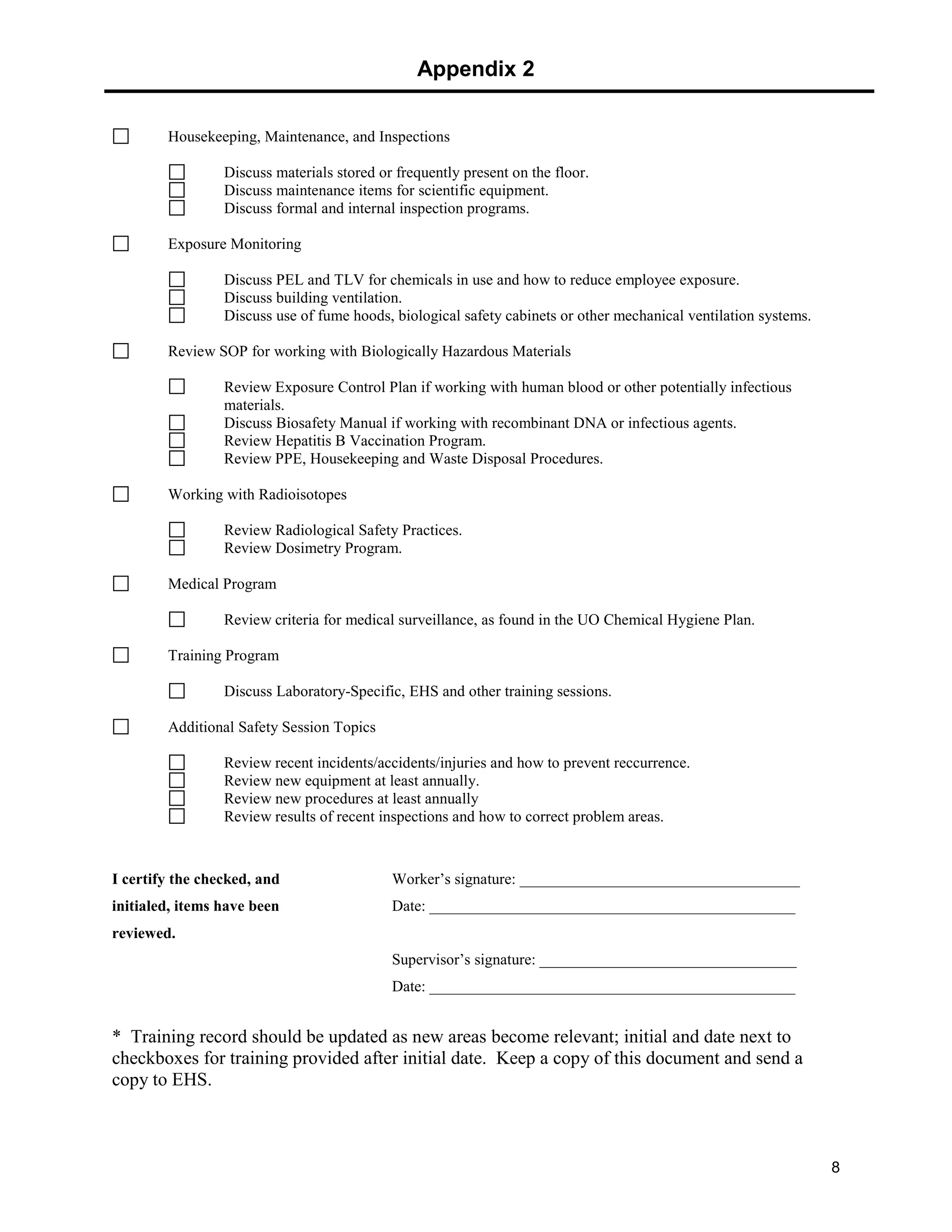Appendix 2
8
Housekeeping, Maintenance, and Inspections
Discuss materials stored or frequently present on the floor.
Discuss maintenance items for scientific equipment.
Discuss formal and internal inspection programs.
Exposure Monitoring
Discuss PEL and TLV for chemicals in use and how to reduce employee exposure.
Discuss building ventilation.
Discuss use of fume hoods, biological safety cabinets or other mechanical ventilation systems.
Review SOP for working with Biologically Hazardous Materials
Review Exposure Control Plan if working with human blood or other potentially infectious
materials.
Discuss Biosafety Manual if working with recombinant DNA or infectious agents.
Review Hepatitis B Vaccination Program.
Review PPE, Housekeeping and Waste Disposal Procedures.
Working with Radioisotopes
Review Radiological Safety Practices.
Review Dosimetry Program.
Medical Program
Review criteria for medical surveillance, as found in the UO Chemical Hygiene Plan.
Training Program
Discuss Laboratory-Specific, EHS and other training sessions.
Additional Safety Session Topics
Review recent incidents/accidents/injuries and how to prevent reccurrence.
Review new equipment at least annually.
Review new procedures at least annually
Review results of recent inspections and how to correct problem areas.
I certify the checked, and Worker’s signature: ____________________________________
initialed, items have been Date: _______________________________________________
reviewed.
Supervisor’s signature: _________________________________
Date: _______________________________________________
* Training record should be updated as new areas become relevant; initial and date next to
checkboxes for training provided after initial date. Keep a copy of this document and send a
copy to EHS.
 