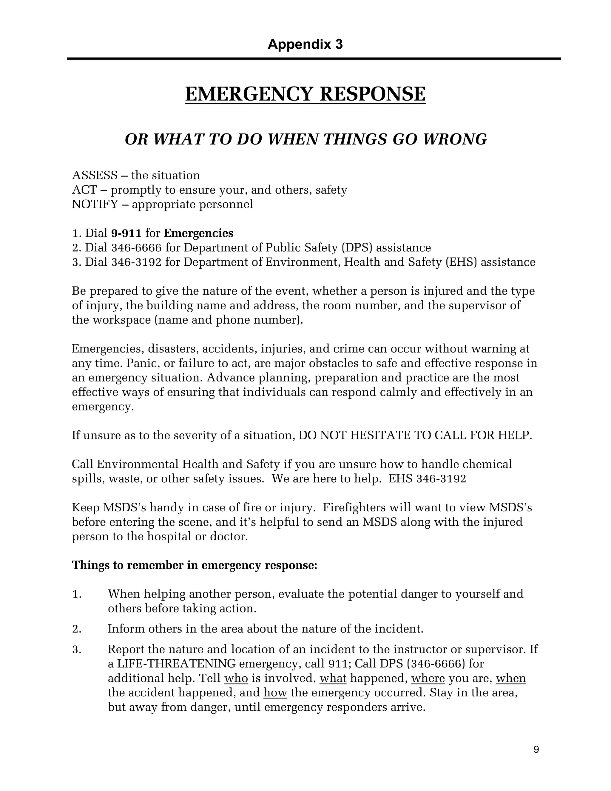 Appendix 3
9
EMERGENCY RESPONSE
OR WHAT TO DO WHEN THINGS GO WRONG
ASSESS – the situation
ACT – promptly to ensure your, and others, safety
NOTIFY – appropriate personnel
1. Dial 9-911 for Emergencies
2. Dial 346-6666 for Department of Public Safety (DPS) assistance
3. Dial 346-3192 for Department of Environment, Health and Safety (EHS) assistance
Be prepared to give the nature of the event, whether a person is injured and the type
of injury, the building name and address, the room number, and the supervisor of
the workspace (name and phone number).
Emergencies, disasters, accidents, injuries, and crime can occur without warning at
any time. Panic, or failure to act, are major obstacles to safe and effective response in
an emergency situation. Advance planning, preparation and practice are the most
effective ways of ensuring that individuals can respond calmly and effectively in an
emergency.
If unsure as to the severity of a situation, DO NOT HESITATE TO CALL FOR HELP.
Call Environmental Health and Safety if you are unsure how to handle chemical
spills, waste, or other safety issues. We are here to help. EHS 346-3192
Keep MSDS’s handy in case of fire or injury. Firefighters will want to view MSDS’s
before entering the scene, and it’s helpful to send an MSDS along with the injured
person to the hospital or doctor.
Things to remember in emergency response:
1. When helping another person, evaluate the potential danger to yourself and
others before taking action.
2. Inform others in the area about the nature of the incident.
3. Report the nature and location of an incident to the instructor or supervisor. If
a LIFE-THREATENING emergency, call 911; Call DPS (346-6666) for
additional help. Tell who is involved, what happened, where you are, when
the accident happened, and how the emergency occurred. Stay in the area,
but away from danger, until emergency responders arrive.
 