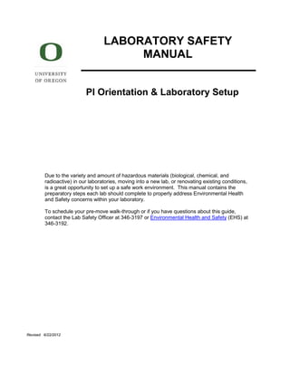 LABORATORY SAFETY
MANUAL
PI Orientation & Laboratory Setup
Due to the variety and amount of hazardous materials (biological, chemical, and
radioactive) in our laboratories, moving into a new lab, or renovating existing conditions,
is a great opportunity to set up a safe work environment. This manual contains the
preparatory steps each lab should complete to properly address Environmental Health
and Safety concerns within your laboratory.
To schedule your pre-move walk-through or if you have questions about this guide,
contact the Lab Safety Officer at 346-3197 or Environmental Health and Safety (EHS) at
346-3192.
Revised 6/22/2012
 