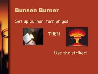 Bunsen Burner 
Set up burner, turn on gas 
THEN 
Use the striker! 
 