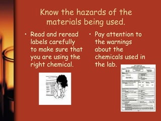Know the hazards of the 
materials being used. 
• Read and reread 
labels carefully 
to make sure that 
you are using the 
right chemical. 
• Pay attention to 
the warnings 
about the 
chemicals used in 
the lab. 
 