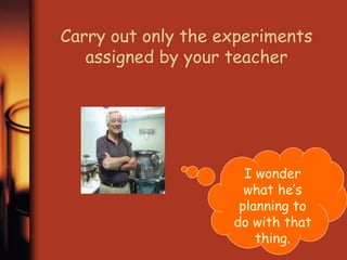 Carry out only the experiments 
assigned by your teacher 
I wonder 
what he’s 
planning to 
do with that 
thing. 
 