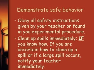 Demonstrate safe behavior 
• Obey all safety instructions 
given by your teacher or found 
in you experimental procedure. 
• Clean up spills immediately; IF 
you know how. If you are 
uncertain how to clean up a 
spill or if a large spill occurs, 
notify your teacher 
immediately. 
 