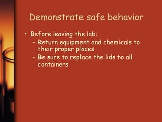 Demonstrate safe behavior 
• Before leaving the lab: 
– Return equipment and chemicals to 
their proper places 
– Be sure to replace the lids to all 
containers 
 