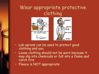 Wear appropriate protective 
clothing 
• Lab aprons can be used to protect good 
clothing and you 
• Loose clothing should not be worn because it 
may dip into chemicals or fall into a flame and 
catch fire 
• Fleece is NOT appropriate 
 