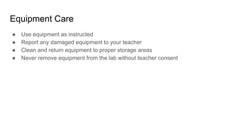 Equipment Care
● Use equipment as instructed
● Report any damaged equipment to your teacher
● Clean and return equipment to proper storage areas
● Never remove equipment from the lab without teacher consent
 