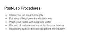Post-Lab Procedures
● Clean your lab area thoroughly
● Put away all equipment and specimens
● Wash your hands with soap and water
● Dispose of materials as instructed by your teacher
● Report any spills or broken equipment immediately
 
