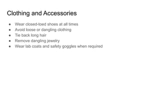 Clothing and Accessories
● Wear closed-toed shoes at all times
● Avoid loose or dangling clothing
● Tie back long hair
● Remove dangling jewelry
● Wear lab coats and safety goggles when required
 