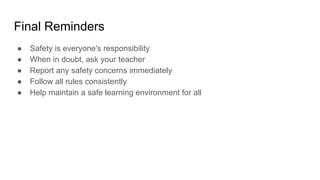 Final Reminders
● Safety is everyone's responsibility
● When in doubt, ask your teacher
● Report any safety concerns immediately
● Follow all rules consistently
● Help maintain a safe learning environment for all
 