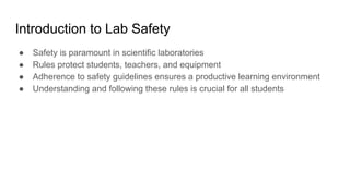 Introduction to Lab Safety
● Safety is paramount in scientific laboratories
● Rules protect students, teachers, and equipment
● Adherence to safety guidelines ensures a productive learning environment
● Understanding and following these rules is crucial for all students
 