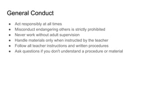 General Conduct
● Act responsibly at all times
● Misconduct endangering others is strictly prohibited
● Never work without adult supervision
● Handle materials only when instructed by the teacher
● Follow all teacher instructions and written procedures
● Ask questions if you don't understand a procedure or material
 