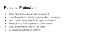 Personal Protection
● Wear appropriate protective equipment
● Use lab coats and safety goggles when necessary
● Keep hands away from face, eyes, and mouth
● Tie back long hair to prevent contamination
● Wear closed-toed shoes at all times
● Be cautious with loose clothing
 