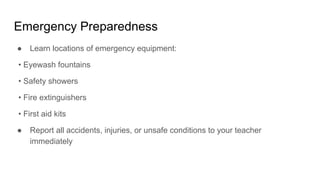 Emergency Preparedness
● Learn locations of emergency equipment:
• Eyewash fountains
• Safety showers
• Fire extinguishers
• First aid kits
● Report all accidents, injuries, or unsafe conditions to your teacher
immediately
 