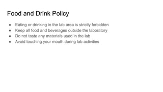Food and Drink Policy
● Eating or drinking in the lab area is strictly forbidden
● Keep all food and beverages outside the laboratory
● Do not taste any materials used in the lab
● Avoid touching your mouth during lab activities
 
