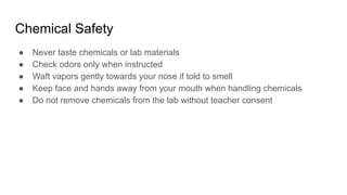 Chemical Safety
● Never taste chemicals or lab materials
● Check odors only when instructed
● Waft vapors gently towards your nose if told to smell
● Keep face and hands away from your mouth when handling chemicals
● Do not remove chemicals from the lab without teacher consent
 