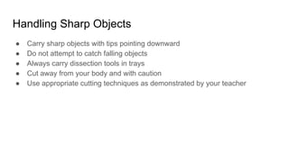 Handling Sharp Objects
● Carry sharp objects with tips pointing downward
● Do not attempt to catch falling objects
● Always carry dissection tools in trays
● Cut away from your body and with caution
● Use appropriate cutting techniques as demonstrated by your teacher
 