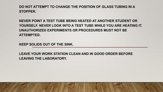 DO NOT ATTEMPT TO CHANGE THE POSITION OF GLASS TUBING IN A
STOPPER.
NEVER POINT A TEST TUBE BEING HEATED AT ANOTHER STUDENT OR
YOURSELF. NEVER LOOK INTO A TEST TUBE WHILE YOU ARE HEATING IT.
UNAUTHORIZED EXPERIMENTS OR PROCEDURES MUST NOT BE
ATTEMPTED.
KEEP SOLIDS OUT OF THE SINK.
LEAVE YOUR WORK STATION CLEAN AND IN GOOD ORDER BEFORE
LEAVING THE LABORATORY.
 