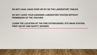 DO NOT LEAN, HANG OVER OR SIT ON THE LABORATORY TABLES.
DO NOT LEAVE YOUR ASSIGNED LABORATORY STATION WITHOUT
PERMISSION OF THE TEACHER.
LEARN THE LOCATION OF THE FIRE EXTINGUISHER, EYE WASH STATION,
FIRST AID KIT AND SAFETY SHOWER.
 