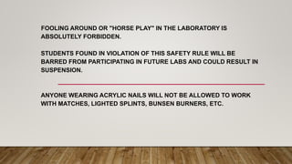 FOOLING AROUND OR "HORSE PLAY" IN THE LABORATORY IS
ABSOLUTELY FORBIDDEN.
STUDENTS FOUND IN VIOLATION OF THIS SAFETY RULE WILL BE
BARRED FROM PARTICIPATING IN FUTURE LABS AND COULD RESULT IN
SUSPENSION.
ANYONE WEARING ACRYLIC NAILS WILL NOT BE ALLOWED TO WORK
WITH MATCHES, LIGHTED SPLINTS, BUNSEN BURNERS, ETC.
 