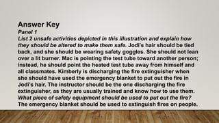 Answer Key
Panel 1
List 2 unsafe activities depicted in this illustration and explain how
they should be altered to make them safe. Jodi’s hair should be tied
back, and she should be wearing safety goggles. She should not lean
over a lit burner. Mac is pointing the test tube toward another person;
instead, he should point the heated test tube away from himself and
all classmates. Kimberly is discharging the fire extinguisher when
she should have used the emergency blanket to put out the fire in
Jodi’s hair. The instructor should be the one discharging the fire
extinguisher, as they are usually trained and know how to use them.
What piece of safety equipment should be used to put out the fire?
The emergency blanket should be used to extinguish fires on people.
 