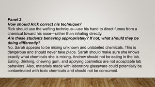 Panel 2
How should Rick correct his technique?
Rick should use the wafting technique—use his hand to direct fumes from a
chemical toward his nose—rather than inhaling directly.
Are these students behaving appropriately? If not, what should they be
doing differently?
No. Sarah appears to be mixing unknown and unlabeled chemicals. This is
dangerous and should never take place. Sarah should make sure she knows
exactly what chemicals she is mixing. Andrew should not be eating in the lab.
Eating, drinking, chewing gum, and applying cosmetics are not acceptable lab
behaviors. Also, materials made with laboratory glassware could potentially be
contaminated with toxic chemicals and should not be consumed.
 