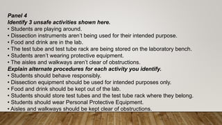 Panel 4
Identify 3 unsafe activities shown here.
• Students are playing around.
• Dissection instruments aren’t being used for their intended purpose.
• Food and drink are in the lab.
• The test tube and test tube rack are being stored on the laboratory bench.
• Students aren’t wearing protective equipment.
• The aisles and walkways aren’t clear of obstructions.
Explain alternate procedures for each activity you identify.
• Students should behave responsibly.
• Dissection equipment should be used for intended purposes only.
• Food and drink should be kept out of the lab.
• Students should store test tubes and the test tube rack where they belong.
• Students should wear Personal Protective Equipment.
• Aisles and walkways should be kept clear of obstructions.
 