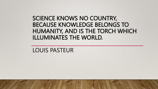 SCIENCE KNOWS NO COUNTRY,
BECAUSE KNOWLEDGE BELONGS TO
HUMANITY, AND IS THE TORCH WHICH
ILLUMINATES THE WORLD.
LOUIS PASTEUR
 