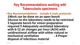 Key Recommendations working with
Tuberculosis specimens
•Key Recommendations: include 4 main protocols
1Work can be done on an open bench
2Access to the laboratory needs to be restricted
3 Separate bench for smear-preparation
required Adequately ventilated laboratory
with 6-12 air changes per hour (ACH) with
unidirectional airflow with either natural or
mechanical ventilation . 4 Proper
disposal of infectious material
3/30/2018 Dr.T.V.Rao MD 12
 