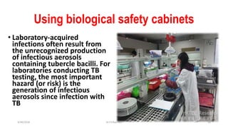 Using biological safety cabinets
• Laboratory-acquired
infections often result from
the unrecognized production
of infectious aerosols
containing tubercle bacilli. For
laboratories conducting TB
testing, the most important
hazard (or risk) is the
generation of infectious
aerosols since infection with
TB
3/30/2018 Dr.T.V.Rao MD 18
 