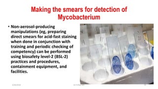Making the smears for detection of
Mycobacterium
• Non-aerosol-producing
manipulations (eg, preparing
direct smears for acid-fast staining
when done in conjunction with
training and periodic checking of
competency) can be performed
using biosafety level-2 (BSL-2)
practices and procedures,
containment equipment, and
facilities.
3/30/2018 Dr.T.V.Rao MD 19
 