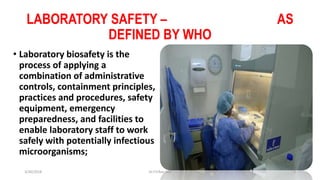 LABORATORY SAFETY – AS
DEFINED BY WHO
• Laboratory biosafety is the
process of applying a
combination of administrative
controls, containment principles,
practices and procedures, safety
equipment, emergency
preparedness, and facilities to
enable laboratory staff to work
safely with potentially infectious
microorganisms;
3/30/2018 Dr.T.V.Rao MD 2
 
