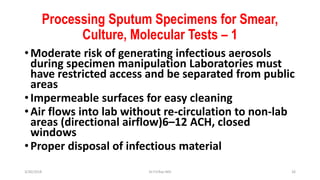Processing Sputum Specimens for Smear,
Culture, Molecular Tests – 1
•Moderate risk of generating infectious aerosols
during specimen manipulation Laboratories must
have restricted access and be separated from public
areas
•Impermeable surfaces for easy cleaning
•Air flows into lab without re-circulation to non-lab
areas (directional airflow)6–12 ACH, closed
windows
•Proper disposal of infectious material
3/30/2018 Dr.T.V.Rao MD 26
 