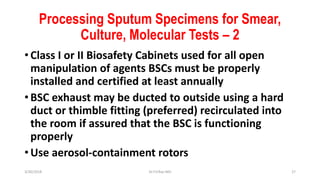 Processing Sputum Specimens for Smear,
Culture, Molecular Tests – 2
• Class I or II Biosafety Cabinets used for all open
manipulation of agents BSCs must be properly
installed and certified at least annually
• BSC exhaust may be ducted to outside using a hard
duct or thimble fitting (preferred) recirculated into
the room if assured that the BSC is functioning
properly
• Use aerosol-containment rotors
3/30/2018 Dr.T.V.Rao MD 27
 