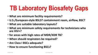 TB Laboratory Biosafety Gaps
• What are minimum facility requirements?
• U.S./European-style BSL3? containment room, airflow, BSC?
• What are suitable laboratory layouts?
• What are minimum safety requirements for technicians who
are HIV+?
• for areas with high rates of MDR/XDR TB?
• When should respirators be required?
• Are Class I BSCs adequate?
• How to ensure functioning BSCs?
3/30/2018 Dr.T.V.Rao MD 29
 