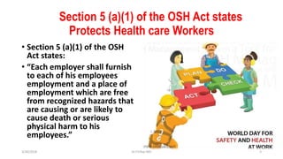 Section 5 (a)(1) of the OSH Act states
Protects Health care Workers
• Section 5 (a)(1) of the OSH
Act states:
• “Each employer shall furnish
to each of his employees
employment and a place of
employment which are free
from recognized hazards that
are causing or are likely to
cause death or serious
physical harm to his
employees.”
3/30/2018 Dr.T.V.Rao MD 3
 