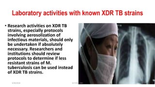 Laboratory activities with known XDR TB strains
• Research activities on XDR TB
strains, especially protocols
involving aerosolization of
infectious materials, should only
be undertaken if absolutely
necessary. Researchers and
institutions should review
protocols to determine if less
resistant strains of M.
tuberculosis can be used instead
of XDR TB strains.
3/30/2018 Dr.T.V.Rao MD 36
 