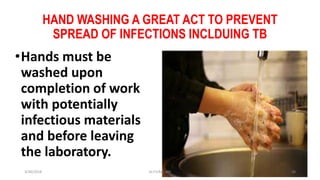 HAND WASHING A GREAT ACT TO PREVENT
SPREAD OF INFECTIONS INCLDUING TB
•Hands must be
washed upon
completion of work
with potentially
infectious materials
and before leaving
the laboratory.
3/30/2018 Dr.T.V.Rao MD 38
 