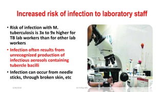 Increased risk of infection to laboratory staff
• Risk of infection with M.
tuberculosis is 3x to 9x higher for
TB lab workers than for other lab
workers
• Infection often results from
unrecognized production of
infectious aerosols containing
tubercle bacilli
• Infection can occur from needle
sticks, through broken skin, etc
3/30/2018 Dr.T.V.Rao MD 9
 