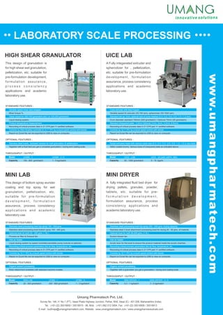 LABORATORY SCALE PROCESSING
UICE LAB
MINI LAB
HIGH SHEAR GRANULATOR
This design of granulation is
for high shear wet granulation,
pelletization, etc. suitable for
pre-formulation development,
formulation assurance,
p r o c e s s c o n s i s t e n c y
applications and academic
laboratory use.
A Fully integerated extruder and
spherodizer for , pelletization,
etc. suitable for pre-formulation
development, formulation
assurance, process consistency
applications and academic
laboratory use.
This design of bottom spray wurster
coating and top spray for wet
granulation, pelletization, etc.
suitable for pre-formulation
d e v e l o p m e n t , f o r m u l a t i o n
assurance, process consistency
applications and academic
laboratory use.
MINI DRYER
A fully integrated fluid bed dryer for
drying pellets, granules, powder,
tablets, etc. suitable for pre-
f o r m u l a t i o n d e v e l o p m e n t ,
formulation assurance, process
consistency applications and
academic laboratory use.
Variable speed mixer and chopper.
Glass vessel for 300-700 gms/batch and / or 100-200 gms/batch.
Product temperature measurement.
Controls by Allen Bradley controller & 12.1” IPC by a touch panel control with trends.
Mixer torque %.
Liquid dosing system.
Recording of critical process data in 21 CFR part 11 certified software.
Report on Excel file can be exported to USB to view on computer.
STANDARD FEATURES :
Stainless steel bowls, Jacketed vessels for melt granulation & pelletization.
Together with a fluid bed you get a complete granulation / drying and coating suite.
OPTIONAL FEATURES :
THROUGHPUT / OUTPUT :
Model
Capacity
UHSM - 1
150 - 800 gms/batch
UHSM - 3 / 5
1 - 5 kgs/batch
Cone extruder with feed hopper.
Standard set-up 1mm, optional size of cone meshes (0.4 / 0.5 / 0.6 / 0.8 / 1.0 / 1.2 mm).
Standard chequered plate : 3.2mm Optional (1mm, 2mm, 3.2mm, 6.5mm).
Controls by 12.1” IPC by a touch panel control with trends.
Variable speed for extruder (20-100 rpm), spheronizer (50-1500 rpm).
Drum diameter standard 150mm (250 gms/batch) / Optional 75mm (25 gms/batch).
Report on Excel file can be exported to USB to view on computer.
Recording of critical process data in 21 CFR part 11 certified software.
STANDARD FEATURES :
Radial extrusion head with various mesh size (0.3 / 0.4 / 0.5 / 0.6 / 0.8 / 1.0 / 1.2 or any size).
Teflon coated drums. Various sizes of chequered plate as indicated above.
OPTIONAL FEATURES :
THROUGHPUT / OUTPUT :
Model
Capacity
UICE - LAB
20 - 1000 gms/batch
UICE - 20 (with USPH- 380)
5 - 15 kgs/hr
Umang Pharmatech Pvt. Ltd.
Stainless steel processing bowl top spray 100 - 500 gms.
Optional bowl for both 50 - 200 gms. ( 1ltr.).
Inlet air heater.
Recording critical process parameters like air flow, temperature, etc.
Controls by 12.1” IPC by a touch panel control with trends.
Stainless steel processing bowl bottom spray 100 - 400 gms.
Process air filter & Exhaust fan.
Liquid dosing system by speed controlled peristaltic pump (volume is optional).
Report on Excel file can be exported to USB to view on computer.
Recording of critical process data in 21 CFR part 11 certified software.
STANDARD FEATURES :
Organic solvent processing.
Rotor attachment available with selected machine models.
OPTIONAL FEATURES :
THROUGHPUT / OUTPUT :
Model
Capacity
MINI LAB
20 - 500 gms/batch
UFBM - 1
300 - 800 gms/batch
THROUGHPUT / OUTPUT :
Model
Capacity
MINI DRYER - 1
0.3 - 1 kg/batch
MINI DRYER - 3 / 5
3 - 5 kgs/batch
Stainless steel processing bowl top spray 200 - 500 gms. drying capacity.
Optional bowl for both 50-200 gms. (1 ltr.).
Inlet air heater.
Recording critical process parameters like air flow, temperature, etc.
Controls by 12.1” IPC by a touch panel control with trends.
Stainless steel 3 bowl attachment processing bowl for drying 20 - 50 gms. of material.
Suction blower fan.
Acrylic boor for the bowl to ensure the product material inside the acrylic chamber.
Report on Excel file can be exported to USB to view on computer.
Recording of critical process data in 21 CFR part 11 certified software.
STANDARD FEATURES :
Organic solvent processing.
Together with a granulator you get a granulation / drying and coating suite.
OPTIONAL FEATURES :
UFBM - 3
1 - 3 kgs/batch
Survey No. 146, H. No.1 (PT), Vasai Phata Highway Junction, Pelhar, Nh8, Vasai (E) - 401 208, Maharashtra (India).
Tel. : (+91-22) 30018900 / 30018915 - 98, Mob. : (+91) 982 012 0954, Fax : (+91-22) 30018908 / 30018913
E-mail : budhraja@umangpharmatech.com, Website : www.umangpharmatech.com / www.umangpharmaceuticals.com
www.umangpharmatech.com
 